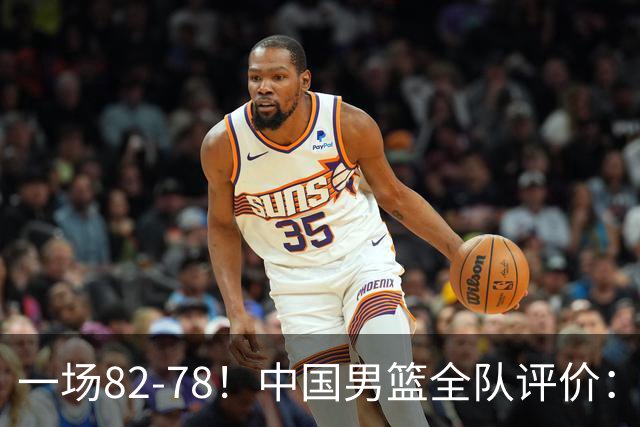 一场82-78！中国男篮全队评价：年轻球员敢打敢拼，主教练用人灵活！三后卫豪赌赢了